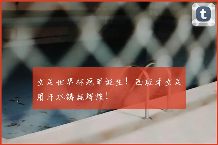 女足世界杯冠军诞生！西班牙女足用汗水铸就辉煌！