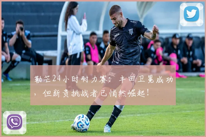 勒芒24小时耐力赛：丰田卫冕成功，但新贵挑战者已悄然崛起！