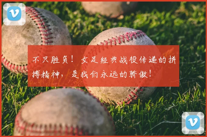 不只胜负！女足经典战役传递的拼搏精神，是我们永远的骄傲！
