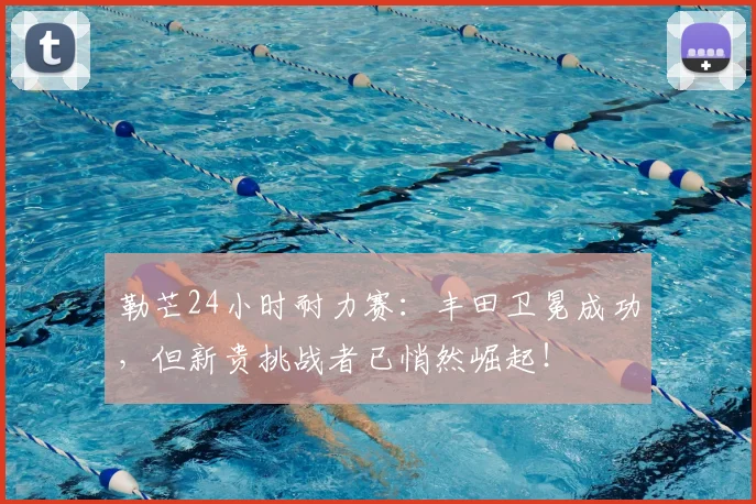 勒芒24小时耐力赛：丰田卫冕成功，但新贵挑战者已悄然崛起！